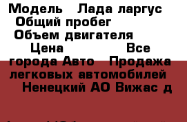  › Модель ­ Лада ларгус  › Общий пробег ­ 200 000 › Объем двигателя ­ 16 › Цена ­ 400 000 - Все города Авто » Продажа легковых автомобилей   . Ненецкий АО,Вижас д.